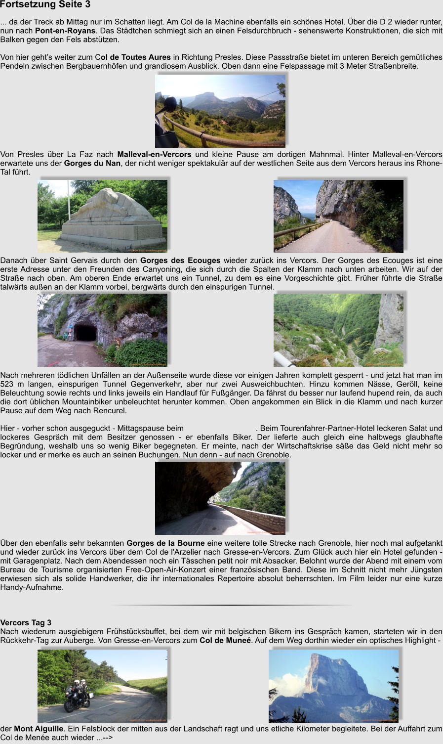 Fortsetzung Seite 3   ... da der Treck ab Mittag nur im Schatten liegt. Am Col de la Machine ebenfalls ein schnes Hotel. ber die D 2 wieder runter, nun nach Pont-en-Royans. Das Stdtchen schmiegt sich an einen Felsdurchbruch - sehenswerte Konstruktionen, die sich mit Balken gegen den Fels absttzen.  Von hier gehts weiter zum Col de Toutes Aures in Richtung Presles. Diese Passstrae bietet im unteren Bereich gemtliches Pendeln zwischen Bergbauernhfen und grandiosem Ausblick. Oben dann eine Felspassage mit 3 Meter Straenbreite.          Von Presles ber La Faz nach Malleval-en-Vercors und kleine Pause am dortigen Mahnmal. Hinter Malleval-en-Vercors erwartete uns der Gorges du Nan, der nicht weniger spektakulr auf der westlichen Seite aus dem Vercors heraus ins Rhone-Tal fhrt.          Danach ber Saint Gervais durch den Gorges des Ecouges wieder zurck ins Vercors. Der Gorges des Ecouges ist eine erste Adresse unter den Freunden des Canyoning, die sich durch die Spalten der Klamm nach unten arbeiten. Wir auf der Strae nach oben. Am oberen Ende erwartet uns ein Tunnel, zu dem es eine Vorgeschichte gibt. Frher fhrte die Strae talwrts auen an der Klamm vorbei, bergwrts durch den einspurigen Tunnel.          Nach mehreren tdlichen Unfllen an der Auenseite wurde diese vor einigen Jahren komplett gesperrt - und jetzt hat man im 523 m langen, einspurigen Tunnel Gegenverkehr, aber nur zwei Ausweichbuchten. Hinzu kommen Nsse, Gerll, keine Beleuchtung sowie rechts und links jeweils ein Handlauf fr Fugnger. Da fhrst du besser nur laufend hupend rein, da auch die dort blichen Mountainbiker unbeleuchtet herunter kommen. Oben angekommen ein Blick in die Klamm und nach kurzer Pause auf dem Weg nach Rencurel.   Hier - vorher schon ausgeguckt - Mittagspause beim                                . Beim Tourenfahrer-Partner-Hotel leckeren Salat und lockeres Gesprch mit dem Besitzer genossen - er ebenfalls Biker. Der lieferte auch gleich eine halbwegs glaubhafte Begrndung, weshalb uns so wenig Biker begegneten. Er meinte, nach der Wirtschaftskrise se das Geld nicht mehr so locker und er merke es auch an seinen Buchungen. Nun denn - auf nach Grenoble.          ber den ebenfalls sehr bekannten Gorges de la Bourne eine weitere tolle Strecke nach Grenoble, hier noch mal aufgetankt und wieder zurck ins Vercors ber dem Col de l'Arzelier nach Gresse-en-Vercors. Zum Glck auch hier ein Hotel gefunden - mit Garagenplatz. Nach dem Abendessen noch ein Tsschen petit noir mit Absacker. Belohnt wurde der Abend mit einem vom Bureau de Tourisme organisierten Free-Open-Air-Konzert einer franzsischen Band. Diese im Schnitt nicht mehr Jngsten erwiesen sich als solide Handwerker, die ihr internationales Repertoire absolut beherrschten. Im Film leider nur eine kurze Handy-Aufnahme.    Vercors Tag 3 Nach wiederum ausgiebigem Frhstcksbuffet, bei dem wir mit belgischen Bikern ins Gesprch kamen, starteten wir in den Rckkehr-Tag zur Auberge. Von Gresse-en-Vercors zum Col de Mune. Auf dem Weg dorthin wieder ein optisches Highlight -           der Mont Aiguille. Ein Felsblock der mitten aus der Landschaft ragt und uns etliche Kilometer begleitete. Bei der Auffahrt zum Col de Mene auch wieder ...-->