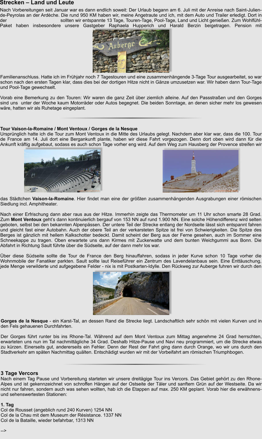 Familienanschluss. Hatte ich im Frhjahr noch 7 Tagestouren und eine zusammenhngende 3-Tage Tour ausgearbeitet, so war schon nach den ersten Tagen klar, dass dies bei der dortigen Hitze nicht in Gnze umzusetzen war. Wir haben dann Tour-Tage und Pool-Tage gewechselt.  Vorab eine Bemerkung zu den Touren: Wir waren die ganz Zeit ber ziemlich alleine. Auf den Passstraen und den Gorges sind uns  unter der Woche kaum Motorrder oder Autos begegnet. Die beiden Sonntage, an denen sicher mehr los gewesen wre, hatten wir als Ruhetage eingeplant.    Tour Vaison-la-Romaine / Mont Ventoux / Gorges de la Nesque Ursprnglich hatte ich die Tour zum Mont Ventoux in die Mitte des Urlaubs gelegt. Nachdem aber klar war, dass die 100. Tour de France am 14. Juli dort eine Bergankunft plante, haben wir diese Fahrt vorgezogen. Denn dort oben wird dann fr die Ankunft krftig aufgebaut, sodass es auch schon Tage vorher eng wird. Auf dem Weg zum Hausberg der Provence streifen wir Nach Vorbereitungen seit Januar war es dann endlich soweit: Der Urlaub begann am 6. Juli mit der Anreise nach Saint-Julien-de-Peyrolas an der Ardche. Die rund 950 KM haben wir, meine Angetraute und ich, mit dem Auto und Trailer erledigt. Dort in der                                         sollten wir entspannte 13 Tage, Touren-Tage, Pool-Tage, Land und Licht genieen. Zum Wohlfhl-Paket haben insbesondere unsere Gastgeber Raphaela Hupperich und Harald Berzin beigetragen. Pension mit Strecken  Land und Leute das Stdtchen Vaison-la-Romaine. Hier findet man eine der grten zusammenhngenden Ausgrabungen einer rmischen Siedlung incl. Amphitheater.  Nach einer Erfrischung dann aber raus aus der Hitze. Immerhin zeigte das Thermometer um 11 Uhr schon smarte 28 Grad. Zum Mont Ventoux gehts dann kontinuierlich bergauf von 153 NN auf rund 1.900 NN. Eine solche Hhendifferenz wird selten geboten, selbst bei den bekannten Alpenpssen. Der untere Teil der Strecke entlang der Nordseite lsst sich entspannt fahren und gleicht fast einer Autobahn. Auch der obere Teil an der verkarsteten Spitze ist frei von Schwierigkeiten. Die Spitze des Berges ist gnzlich mit hellem Kalkschotter bedeckt. Damit scheint der Berg aus der Ferne gesehen, auch im Sommer eine Schneekappe zu tragen. Oben erwartete uns dann Kirmes mit Zuckerwatte und dem bunten Weichgummi aus Bonn. Die Abfahrt in Richtung Sault fhrte ber die Sdseite, auf der dann mehr los war.  ber diese Sdseite sollte die Tour de France den Berg hinauffahren, sodass in jeder Kurve schon 10 Tage vorher die Wohnmobile der Fanatiker parkten. Sault sollte laut Reisefhrer ein Zentrum des Lavendelanbaus sein. Eine Enttuschung, jede Menge verwilderte und aufgegebene Felder - nix is mit Postkarten-Idylle. Den Rckweg zur Auberge fuhren wir durch den Gorges de la Nesque - ein Karst-Tal, an dessen Rand die Strecke liegt. Landschaftlich sehr schn mit vielen Kurven und in den Fels gehauenen Durchfahrten.  Der Gorges fhrt runter bis ins Rhone-Tal. Whrend auf dem Mont Ventoux zum Mittag angenehme 24 Grad herrschten, erwarteten uns nun im Tal nachmittgliche 34 Grad. Deshalb Hitze-Pause und Navi neu programmiert, um die Strecke etwas zu krzen. Einerseits gut, andererseits ein Fehler. Denn der Rest der Fahrt ging dann durch Orange, wo wir uns durch den Stadtverkehr am spten Nachmittag qulten. Entschdigt wurden wir mit der Vorbeifahrt am rmischen Triumphbogen.    3 Tage Vercors Nach einem Tag Pause und Vorbereitung starteten wir unsere dreitgige Tour ins Vercors. Das Gebiet gehrt zu den Rhone-Alpes und ist gekennzeichnet von schroffen Hngen auf der Ostseite der Tler und sanftem Grn auf der Westseite. Da wir nicht nur fahren, sondern auch was sehen wollten, hab ich die Etappen auf max. 250 KM geplant. Vorab hier die erwhnens- und sehenswertesten Stationen:  1. Tag Col de Rousset (angeblich rund 240 Kurven) 1254 NN Col de la Chau mit dem Museum der Rsistance. 1337 NN Col de la Bataille, wieder befahrbar, 1313 NN  -->