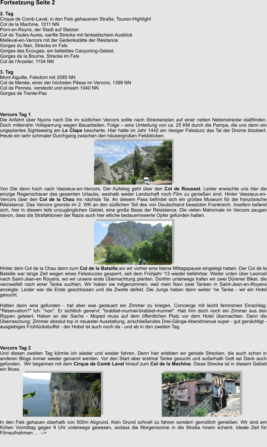 Fortsetzung Seite 2   2. Tag Cirque de Comb Laval, in den Fels gehauenen Strae, Touren-Highlight Col de la Machine, 1011 NN Pont-en-Royns, der Stadt auf Stelzen Col de Toutes Aures, sanfte Strecke mit fantastischem Ausblick Malleval-en-Vercors mit der Gedenksttte der Rsitance Gorges du Nan, Strecke im Fels Gorges des Ecouges, ein beliebtes Canyoning-Gebiet, Gorges de la Bourne, Strecke im Fels Col de l'Arzelier, 1154 NN  3. Tag Mont Aiguille, Felsdom mit 2085 NN Col de Mene, einer der hchsten Psse im Vercors, 1399 NN Col de Pennes, versteckt und einsam 1040 NN Gorges de Trente-Pas    Vercors Tag 1 Die Anfahrt ber Nyons nach Die im sdlichen Vercors sollte nach Streckenplan auf einer netten Nebenstrecke stattfinden. Doch mittendrin Vollsperrung wegen Bauarbeiten. Folge  eine Umleitung von ca. 25 KM durch die Pampa, die uns dann ein ungeplantes Sightseeing am Le Claps bescherte. Hier hatte im Jahr 1442 ein riesiger Felssturz das Tal der Drome blockiert. Heute ein sehr schmaler Durchgang zwischen den husergroen Felsblcken.          Von Die dann hoch nach Vassieux-en-Vercors. Der Aufstieg geht ber den Col de Rousset. Leider erwischte uns hier die einzige Regenschauer des gesamten Urlaubs, weshalb weder Landschaft noch Film zu genieen sind. Hinter Vassieux-en-Vercors ber den Col de la Chau ins nchste Tal. An diesem Pass befindet sich ein groes Museum fr die franzsische Rsistance. Das Vercors grenzte im 2. WK an den sdlichen Teil des von Deutschland besetzten Frankreich. Insofern befand sich, hier in diesem teils unzugnglichen Gebiet, eine groe Basis der Rsistance. Die vielen Mahnmale im Vercors zeugen davon, dass die Strafaktionen der Nazis auch hier etliche bedauernswerte Opfer gefunden hatten.          Hinter dem Col de la Chau dann zum Col de la Bataille,wo wir vorher eine kleine Mittagspause eingelegt haben. Der Col de la Bataille war lange Zeit wegen eines Felssturzes gesperrt, seit dem Frhjahr '13 wieder befahrbar. Weiter unten ber Leoncel nach Saint-Jean-en Royans, wo wir unsere erste bernachtung planten. Dorthin unterwegs trafen wir zwei Drener Biker, die verzweifelt nach einer Tanke suchten. Wir haben sie mitgenommen, weil mein Navi zwei Tanken in Saint-Jean-en-Royans anzeigte. Leider war die Erste geschlossen und die Zweite defekt. Die Jungs haben dann weiter ne Tanke - wir ein Hotel gesucht.  Hatten dann eins gefunden - hat aber was gedauert ein Zimmer zu kriegen. Concierge mit leicht feminimen Einschlag: "Rservation?" Ich: "non". Er sichtlich genervt: "brabbel-murmel-brabbel-murmel". Hab ihm doch noch ein Zimmer aus den Rippen geleiert. Haken an der Sache - Moped muss auf dem ffentlichen Platz vor dem Hotel bernachten. Dann die berraschung: Zimmer absolut top in neuester Ausstattung, anschlieendes Drei-Gnge-Abendmenue super - gut genchtigt - ausgiebiges Frhtcksbuffet - der Hobel ist auch noch da - und ab in den zweiten Tag.    Vercors Tag 2 Und diesen zweiten Tag knnte ich wieder und wieder fahren. Denn hier erlebten wir geniale Strecken, die auch schon in anderen Blogs immer wieder genannt werden. Vor den Start aber erstmal Tanke gesucht und auerhalb Gott sei Dank auch gefunden.  Wir begannen mit dem Cirque de Comb Laval hinauf zum Col de la Machine. Diese Strecke ist in diesem Gebiet ein Muss.          In den Fels gehauen oberhalb von 500m Abgrund. Kein Grund schnell zu fahren sondern gemtlich genieen. Wir sind am frhen Vormittag gegen 9 Uhr unterwegs gewesen, sodass die Morgensonne in die Strae hinein scheint. Ideale Zeit fr Filmaufnahmen ...  -->