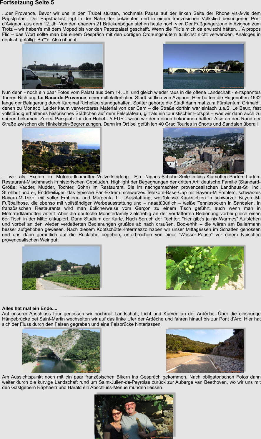 Fortsetzung Seite 5   ...der Provence. Bevor wir uns in den Trubel strzen, nochmals Pause auf der linken Seite der Rhone vis--vis dem Papstpalast. Der Papstpalast liegt in der Nhe der bekannten und in einem franzsichen Volkslied besungenen Pont dAvignon aus dem 12. Jh. Von den ehedem 21 Brckenbgen stehen heute noch vier. Der Fugngerzone in Avignon zum Trotz  wir haben's mit dem Moped bis vor den Papstpalast geschafft. Wenn die Flic's mich da erwischt htten A propos Flic  das Wort sollte man bei einem Gesprch mit den dortigen Ordnungshtern tunlichst nicht verwenden. Analoges in deutsch gefllig: Bu**e. Also obacht.           Nun denn - noch ein paar Fotos vom Palast aus dem 14. Jh. und gleich wieder raus in die offene Landschaft - entspanntes Touren Richtung Le Baux-de-Provence, einer mittelalterlichen Stadt sdlich von Avignon. Hier hatten die Hugenotten 1632 lange der Belagerung durch Kardinal Richelieu standgehalten. Spter gehrte die Stadt dann mal zum Frstentum Grimaldi, denen zu Monaco. Leider kaum verwertbares Material von der Cam  die Strae dorthin war einfach u.a.S. Le Baux, fast vollstndig erhaltenes historisches Stdtchen auf dem Felsplateau, gilt als ein touristischer Hotspot  was wir dann auch zu spren bekamen. Zuerst Parkplatz fr den Hobel - 5 EUR - wenn wir denn einen bekommen htten. Also an den Rand der Strae zwischen die Hinkelstein-Begrenzungen. Dann im Ort bei gefhlten 40 Grad Touries in Shorts und Sandalen berall            wir als Exoten in Motorradklamotten-Vollverkleidung. Ein Nippes-Schuhe-Seife-Imbiss-Klamotten-Parfm-Laden-Restaurant-Mischmasch in historischen Gebuden. Highlight der Begegnungen der dritten Art: deutsche Familie (Standard-Gre: Vadder, Mudder, Tochter, Sohn) im Restaurant. Sie im nachgemachten provencealischen Landhaus-Stil incl. Strohhut und er, Enddreiiger, das typische Fan-Extrem: schwarzes Telekom-Base-Cap mit Bayern-M Emblem, schwarzes Bayern-M-Trikot mit voller Emblem- und Margenta T.-Ausstattung, weiblasse Kackstelzen in schwarzer Bayern-M-Fuballhose, die ebenso mit vollstndiger Werbeausstattung und  naaatrlich  weie Tennissocken in Sandalen. In franzsischen Restaurants wird man blicherweise vom Garon zu einem Tisch gefhrt, auch wenn man in Motorradklamotten antritt. Aber die deutsche Monsterfamily zielstrebig an der verdatterten Bedienung vorbei gleich einen 6er-Tisch in der Mitte okkupiert. Dann Studium der Karte. Nach Spruch der Tochter: "hier gibts ja nix Warmes" Aufstehen und vorbei an den wieder verdatterten Bedienungen grulos ab nach drauen. Boo-ehhh  die wren am Ballermann besser aufgehoben gewesen. Nach diesem Kopfschttel-Intermezzo haben wir unser Mittagessen im Schatten genossen und uns dann gemtlich auf die Rckfahrt begeben, unterbrochen von einer Wasser-Pause vor einem typischen provencealischen Weingut.             Alles hat mal ein Ende.... Auf unserer Abschluss-Tour genossen wir nochmal Landschaft, Licht und Kurven an der Ardche. ber die einspurige Hngebrcke bei Saint-Martin wechselten wir auf das linke Ufer der Ardche und fahren hinauf bis zur Pont dArc. Hier hat sich der Fluss durch den Felsen gegraben und eine Felsbrcke hinterlassen.          Am Aussichtspunkt noch mit ein paar franzsischen Bikern ins Gesprch gekommen. Nach obligatorischen Fotos dann weiter durch die kurvige Landschaft rund um Saint-Julien-de-Peyrolas zurck zur Auberge van Beethoven, wo wir uns mit den Gastgebern Raphaela und Harald ein Abschluss-Menue munden liessen.