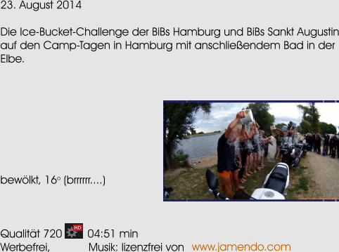 23. August 2014  Die Ice-Bucket-Challenge der BiBs Hamburg und BiBs Sankt Augustin auf den Camp-Tagen in Hamburg mit anschlieendem Bad in der Elbe.         bewlkt, 16o (brrrrrr....)    Qualitt 720        04:51 min Werbefrei,            Musik: lizenzfrei von