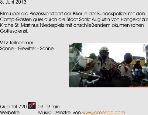 8. Juni 2013  Film ber die Prozessionsfahrt der Biker in der Bundespolizei mit den Camp-Gsten quer durch die Stadt Sankt Augustin von Hangelar zur Kirche St. Martinus Niederpleis mit anschlieendem kumenischen Gottesdienst.  912 Teilnehmer Sonne - Gewitter - Sonne          Qualitt 720        09:19 min Werbefrei             Musik: Lizenzfrei von  www.jamendo.com