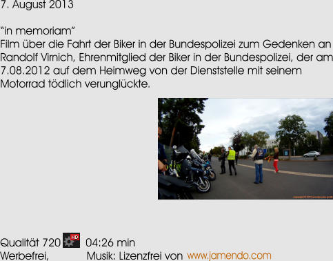 7. August 2013  in memoriam Film ber die Fahrt der Biker in der Bundespolizei zum Gedenken an Randolf Virnich, Ehrenmitglied der Biker in der Bundespolizei, der am 7.08.2012 auf dem Heimweg von der Dienststelle mit seinem Motorrad tdlich verunglckte.            Qualitt 720        04:26 min Werbefrei,            Musik: Lizenzfrei von www.jamendo.com
