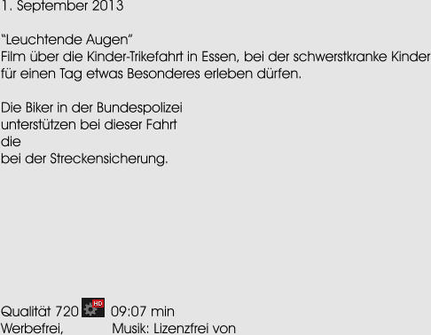1. September 2013  Leuchtende Augen Film ber die Kinder-Trikefahrt in Essen, bei der schwerstkranke Kinder fr einen Tag etwas Besonderes erleben drfen.  Die Biker in der Bundespolizei untersttzen bei dieser Fahrt die bei der Streckensicherung.         Qualitt 720        09:07 min Werbefrei,            Musik: Lizenzfrei von