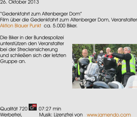 26. Oktober 2013  Gedenkfahrt zum Altenberger Dom Film ber die Gedenkfahrt zum Altenberger Dom, Veranstalter Aktion Blauer Punkt  ca. 5.000 Biker.  Die Biker in der Bundespolizei untersttzen den Veranstalter bei der Streckensicherung und schlieen sich der letzten Gruppe an.        Qualitt 720        07:27 min Werbefrei,            Musik: Lizenzfrei von