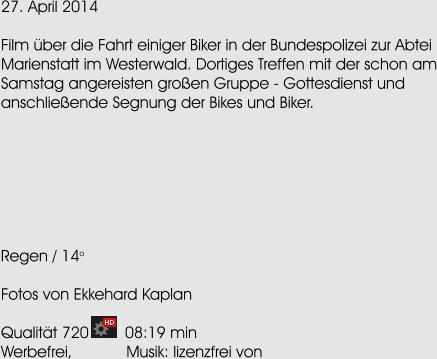 27. April 2014  Film ber die Fahrt einiger Biker in der Bundespolizei zur Abtei Marienstatt im Westerwald. Dortiges Treffen mit der schon am Samstag angereisten groen Gruppe - Gottesdienst und anschlieende Segnung der Bikes und Biker.        Regen / 14o  Fotos von Ekkehard Kaplan  Qualitt 720        08:19 min Werbefrei,            Musik: lizenzfrei von