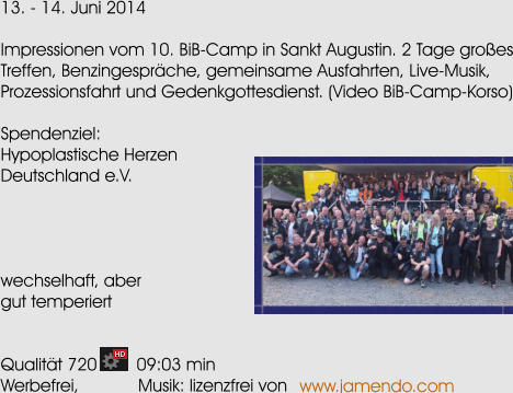 13. - 14. Juni 2014  Impressionen vom 10. BiB-Camp in Sankt Augustin. 2 Tage groes Treffen, Benzingesprche, gemeinsame Ausfahrten, Live-Musik, Prozessionsfahrt und Gedenkgottesdienst. (Video BiB-Camp-Korso)  Spendenziel: Hypoplastische Herzen Deutschland e.V.     wechselhaft, aber gut temperiert   Qualitt 720        09:03 min Werbefrei,            Musik: lizenzfrei von