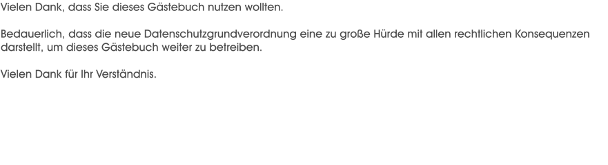 Vielen Dank, dass Sie dieses Gstebuch nutzen wollten.  Bedauerlich, dass die neue Datenschutzgrundverordnung eine zu groe Hrde mit allen rechtlichen Konsequenzen darstellt, um dieses Gstebuch weiter zu betreiben.  Vielen Dank fr Ihr Verstndnis.