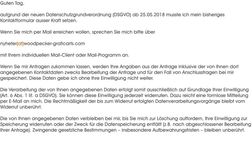 Guten Tag,  aufgrund der neuen Datenschutzgrundverordnung (DSGVO) ab 25.05.2018 musste ich mein bisheriges Kontaktformular ausser Kraft setzen.  Wenn Sie mich per Mail erreichen wollen, sprechen Sie mich bitte ber  nyheter(at)woodpecker-graficarts.com  mit Ihrem individuellen Mail-Client oder Mail-Programm an.  Wenn Sie mir Anfragen zukommen lassen, werden Ihre Angaben aus der Anfrage inklusive der von Ihnen dort angegebenen Kontaktdaten zwecks Bearbeitung der Anfrage und fr den Fall von Anschlussfragen bei mir gespeichert. Diese Daten gebe ich ohne Ihre Einwilligung nicht weiter.  Die Verarbeitung der von Ihnen angegebenen Daten erfolgt somit ausschlielich auf Grundlage Ihrer Einwilligung (Art. 6 Abs. 1 lit. a DSGVO). Sie knnen diese Einwilligung jederzeit widerrufen. Dazu reicht eine formlose Mitteilung per E-Mail an mich. Die Rechtmigkeit der bis zum Widerruf erfolgten Datenverarbeitungsvorgnge bleibt vom Widerruf unberhrt.  Die von Ihnen angegebenen Daten verbleiben bei mir, bis Sie mich zur Lschung auffordern, Ihre Einwilligung zur Speicherung widerrufen oder der Zweck fr die Datenspeicherung entfllt (z.B. nach abgeschlossener Bearbeitung Ihrer Anfrage). Zwingende gesetzliche Bestimmungen  insbesondere Aufbewahrungsfristen  bleiben unberhrt.
